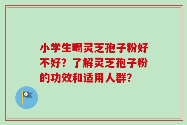 小学生喝灵芝孢子粉好不好？了解灵芝孢子粉的功效和适用人群？