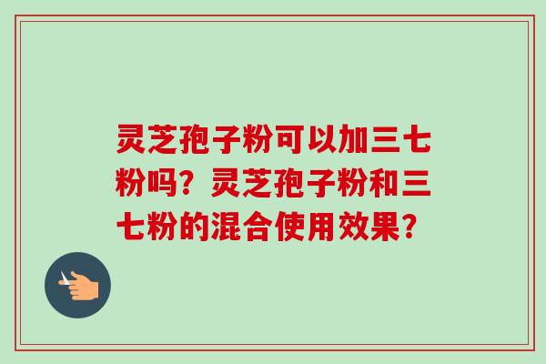 灵芝孢子粉可以加三七粉吗？灵芝孢子粉和三七粉的混合使用效果？