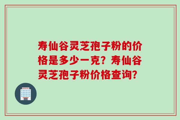 寿仙谷灵芝孢子粉的价格是多少一克？寿仙谷灵芝孢子粉价格查询？