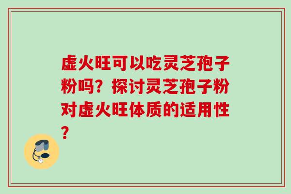 虚火旺可以吃灵芝孢子粉吗？探讨灵芝孢子粉对虚火旺体质的适用性？
