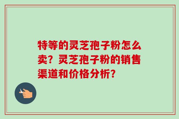特等的灵芝孢子粉怎么卖？灵芝孢子粉的销售渠道和价格分析？