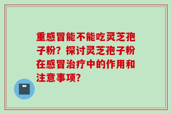 重能不能吃灵芝孢子粉?探讨灵芝孢子粉在中的作用和注意事项? 重能不能吃灵芝孢子粉?探讨灵芝孢子粉在中的作用和注意事项?
