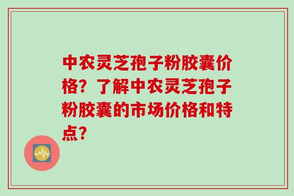 中农灵芝孢子粉胶囊价格?了解中农灵芝孢子粉胶囊的市场价格和特点?