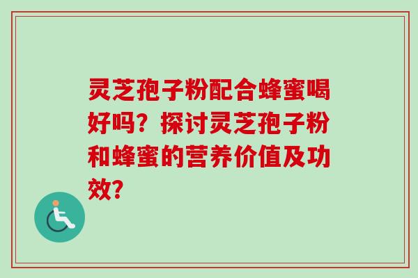 灵芝孢子粉配合蜂蜜喝好吗？探讨灵芝孢子粉和蜂蜜的营养价值及功效？