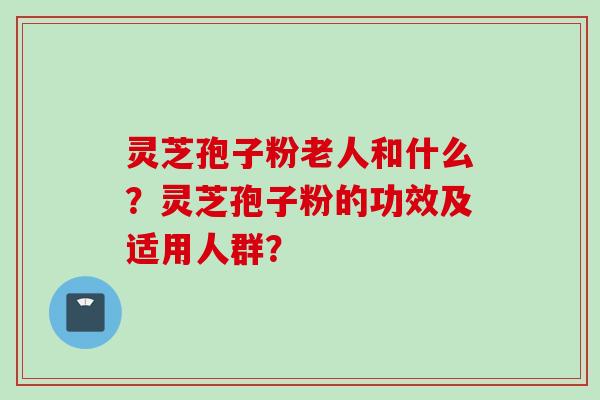 灵芝孢子粉老人和什么?灵芝孢子粉的功效及适用人群?