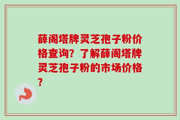 薛阁塔牌灵芝孢子粉价格查询？了解薛阁塔牌灵芝孢子粉的市场价格？