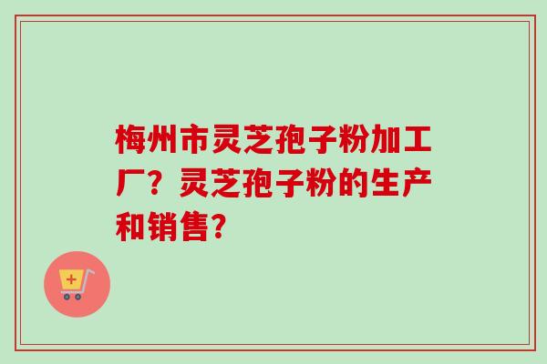 梅州市灵芝孢子粉加工厂?灵芝孢子粉的生产和销售?