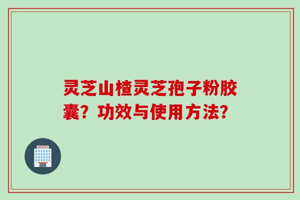 灵芝山楂灵芝孢子粉胶囊？功效与使用方法？