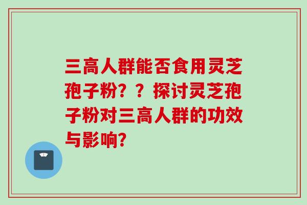三高人群能否食用灵芝孢子粉？？探讨灵芝孢子粉对三高人群的功效与影响？