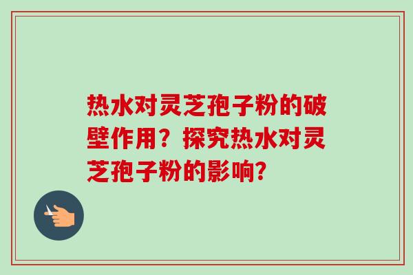 热水对灵芝孢子粉的破壁作用?探究热水对灵芝孢子粉的影响?