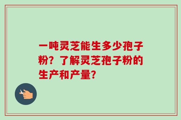 一吨灵芝能生多少孢子粉?了解灵芝孢子粉的生产和产量?