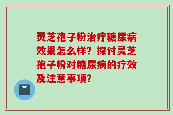 灵芝孢子粉治疗糖尿病效果怎么样?探讨灵芝孢子粉对糖尿病的疗效及注意事项?