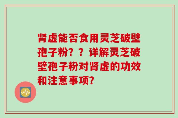 虚能否食用灵芝破壁孢子粉??详解灵芝破壁孢子粉对虚的功效和注意事项? 虚能否食用灵芝破壁孢子粉??详解灵芝破壁孢子粉对虚的功效和注意事项?