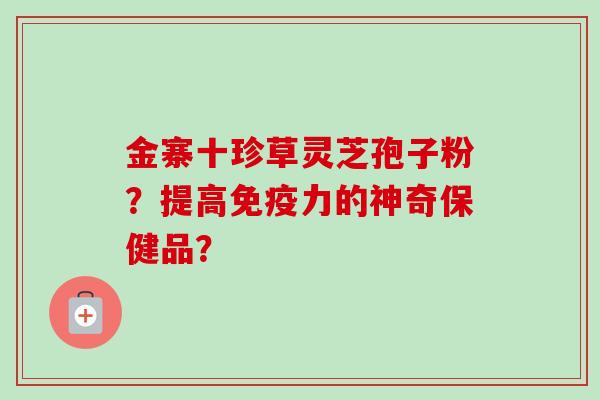 金寨十珍草灵芝孢子粉?提高免疫力的神奇保健品?