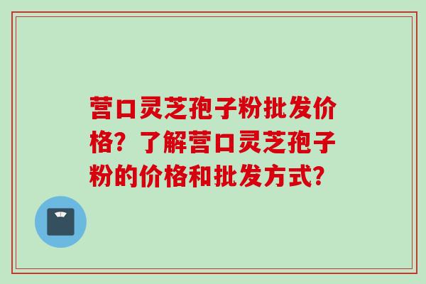 营口灵芝孢子粉批发价格?了解营口灵芝孢子粉的价格和批发方式?
