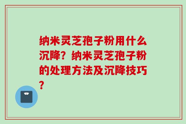 纳米灵芝孢子粉用什么沉降？纳米灵芝孢子粉的处理方法及沉降技巧？