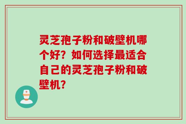 灵芝孢子粉和破壁机哪个好?如何选择最适合自己的灵芝孢子粉和破壁机?