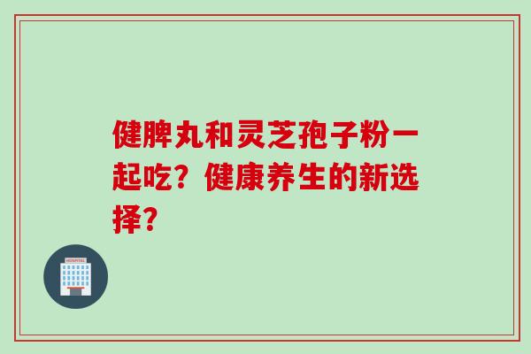 健脾丸和灵芝孢子粉一起吃?健康养生的新选择?