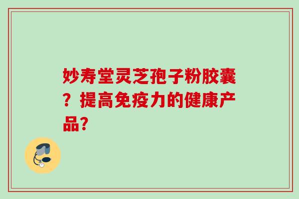 妙寿堂灵芝孢子粉胶囊?提高免疫力的健康产品?