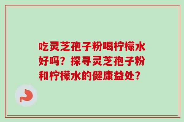 吃灵芝孢子粉喝柠檬水好吗？探寻灵芝孢子粉和柠檬水的健康益处？