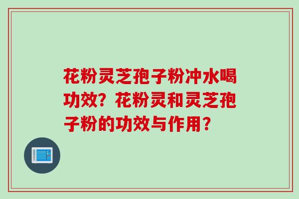 花粉灵芝孢子粉冲水喝功效?花粉灵和灵芝孢子粉的功效与作用?