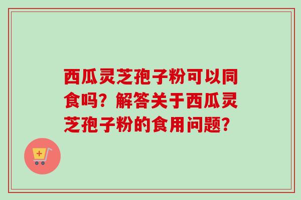 西瓜灵芝孢子粉可以同食吗？解答关于西瓜灵芝孢子粉的食用问题？