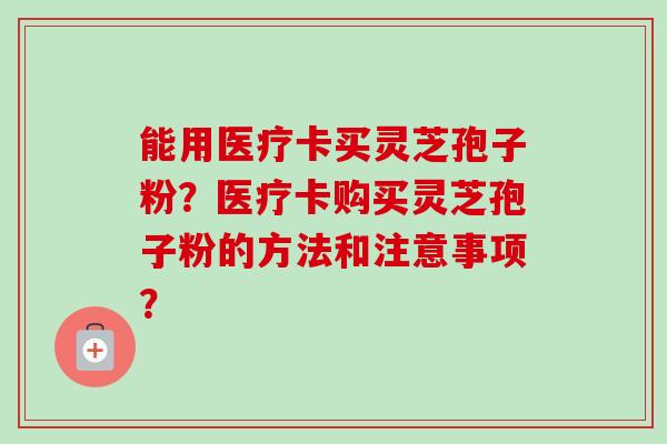 能用医疗卡买灵芝孢子粉?医疗卡购买灵芝孢子粉的方法和注意事项?