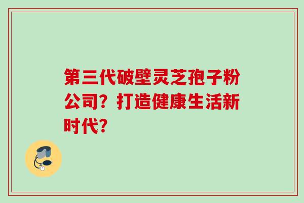 第三代破壁灵芝孢子粉公司?打造健康生活新时代? 第三代破壁灵芝孢子粉公司?打造健康生活新时代?