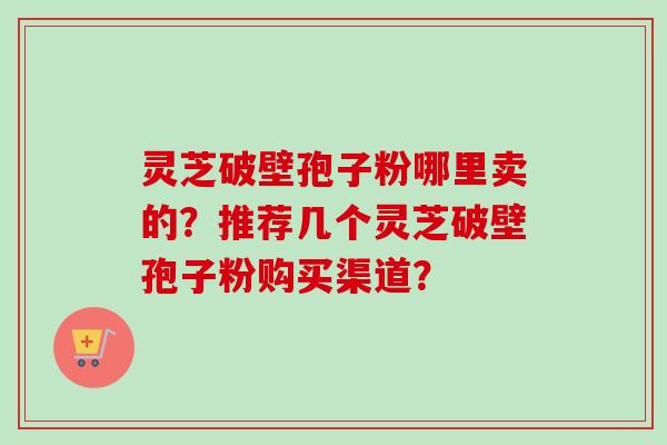 灵芝破壁孢子粉哪里卖的?推荐几个灵芝破壁孢子粉购买渠道? 灵芝破壁孢子粉哪里卖的?推荐几个灵芝破壁孢子粉购买渠道?