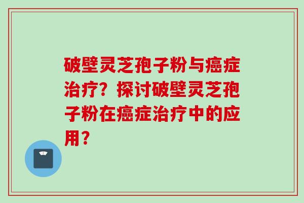 破壁灵芝孢子粉与癌症治疗？探讨破壁灵芝孢子粉在癌症治疗中的应用？