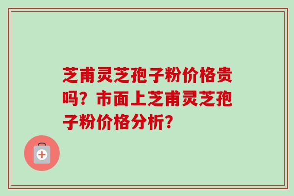 芝甫灵芝孢子粉价格贵吗？市面上芝甫灵芝孢子粉价格分析？