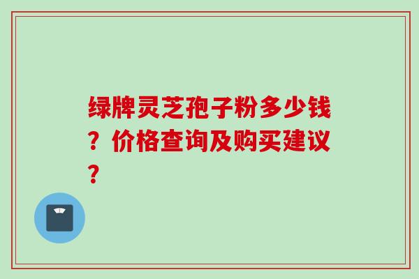 绿牌灵芝孢子粉多少钱?价格查询及购买建议?