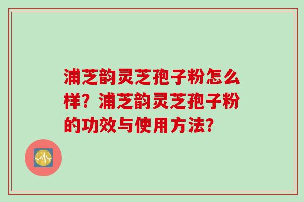 浦芝韵灵芝孢子粉怎么样?浦芝韵灵芝孢子粉的功效与使用方法?
