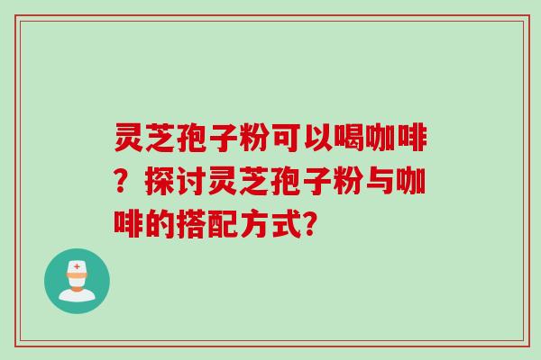 灵芝孢子粉可以喝咖啡？探讨灵芝孢子粉与咖啡的搭配方式？