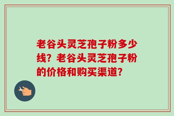 老谷头灵芝孢子粉多少线？老谷头灵芝孢子粉的价格和购买渠道？
