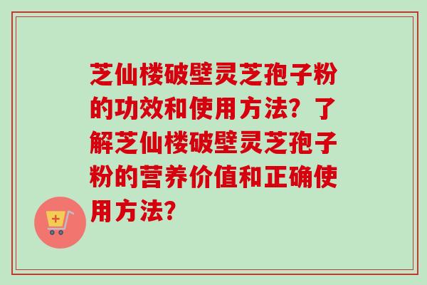 芝仙楼破壁灵芝孢子粉的功效和使用方法？了解芝仙楼破壁灵芝孢子粉的营养价值和正确使用方法？
