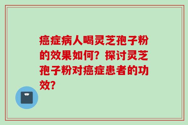 癌症病人喝灵芝孢子粉的效果如何？探讨灵芝孢子粉对癌症患者的功效？
