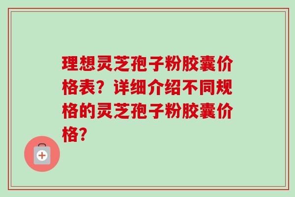 理想灵芝孢子粉胶囊价格表？详细介绍不同规格的灵芝孢子粉胶囊价格？
