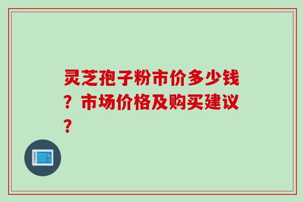 灵芝孢子粉市价多少钱?市场价格及购买建议?