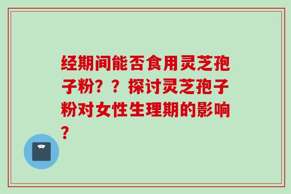 经期间能否食用灵芝孢子粉？？探讨灵芝孢子粉对女性生理期的影响？