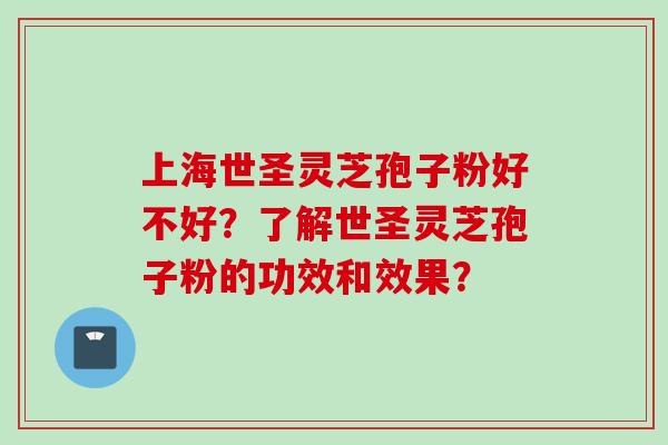 上海世圣灵芝孢子粉好不好?了解世圣灵芝孢子粉的功效和效果?