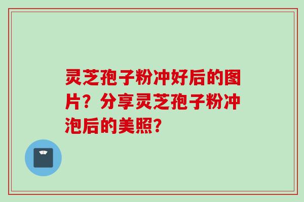 灵芝孢子粉冲好后的图片?分享灵芝孢子粉冲泡后的美照?