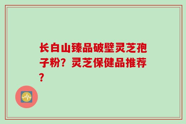 长白山臻品破壁灵芝孢子粉?灵芝保健品推荐? 长白山臻品破壁灵芝孢子粉?灵芝保健品推荐?
