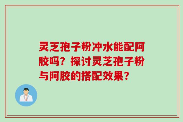灵芝孢子粉冲水能配阿胶吗?探讨灵芝孢子粉与阿胶的搭配效果?