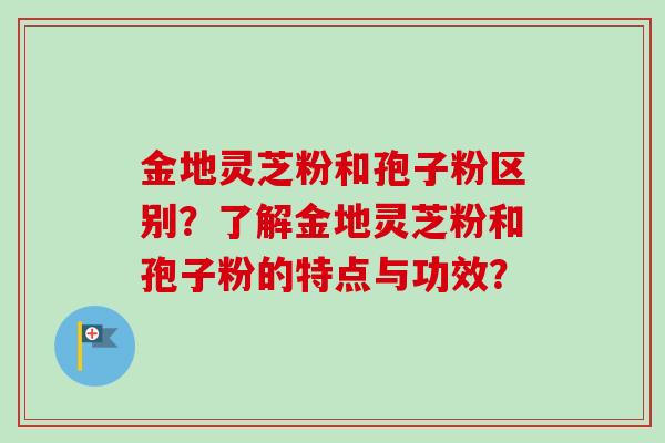 金地灵芝粉和孢子粉区别?了解金地灵芝粉和孢子粉的特点与功效?