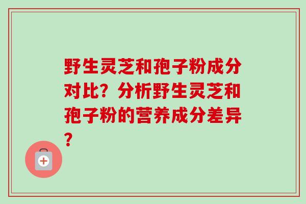 野生灵芝和孢子粉成分对比?分析野生灵芝和孢子粉的营养成分差异?
