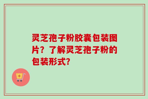 灵芝孢子粉胶囊包装图片?了解灵芝孢子粉的包装形式?