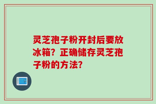 灵芝孢子粉开封后要放冰箱？正确储存灵芝孢子粉的方法？