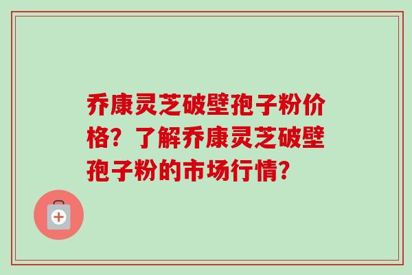 乔康灵芝破壁孢子粉价格?了解乔康灵芝破壁孢子粉的市场行情?
