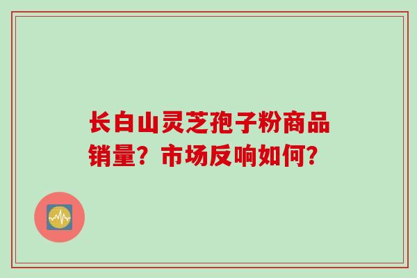 长白山灵芝孢子粉商品销量?市场反响如何?
